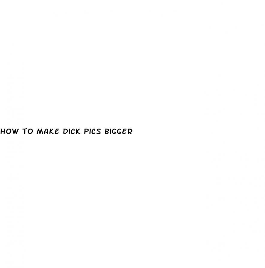how to make dick pics bigger