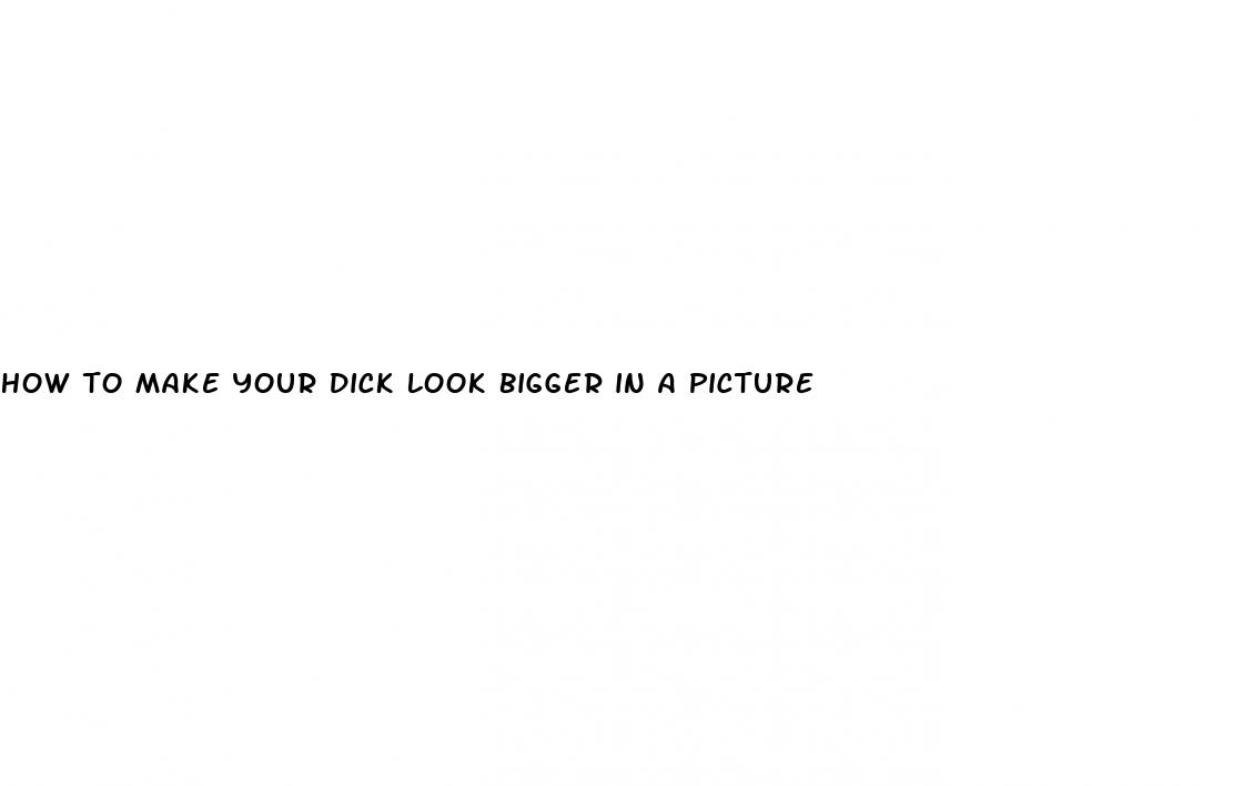 how to make your dick look bigger in a picture