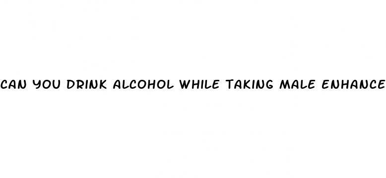 can you drink alcohol while taking male enhancement pills