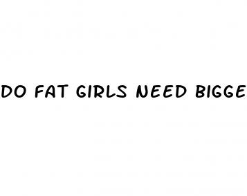 do fat girls need bigger dicks