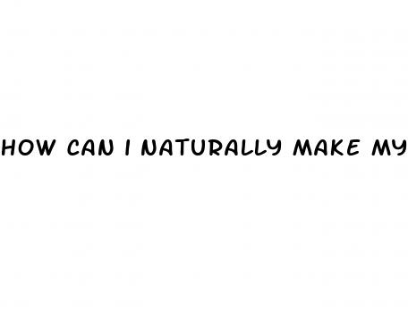 how can i naturally make my dick bigger