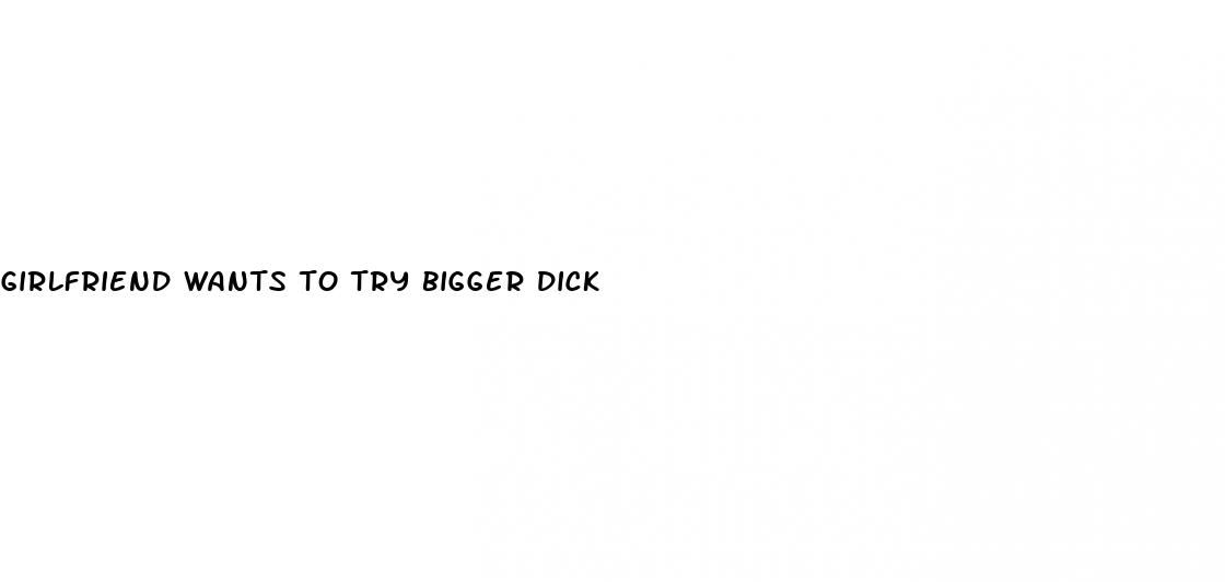 girlfriend wants to try bigger dick