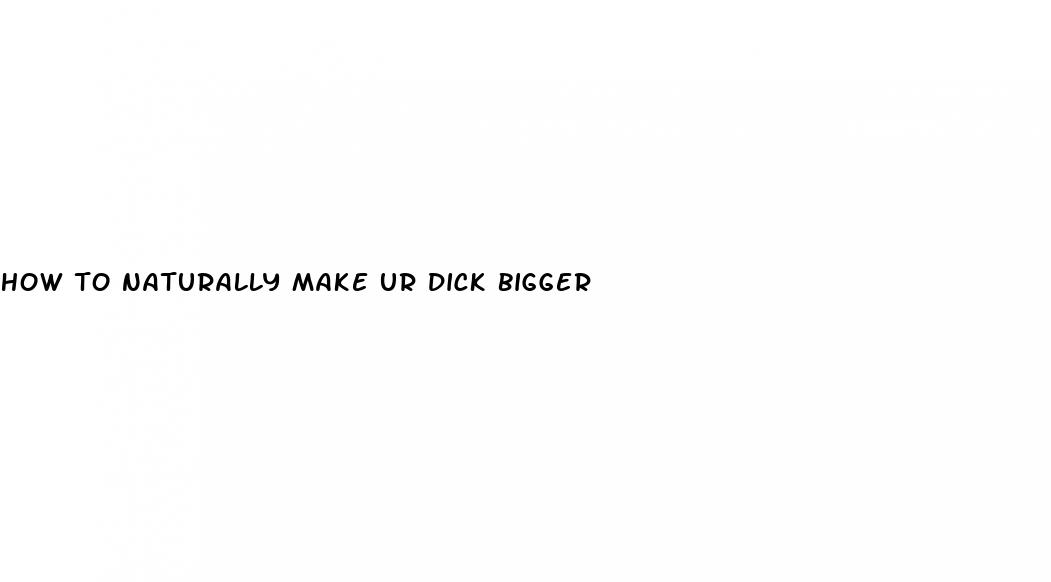 how to naturally make ur dick bigger