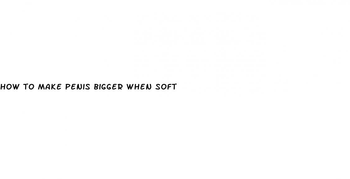 how to make penis bigger when soft