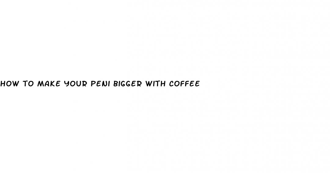 how to make your peni bigger with coffee