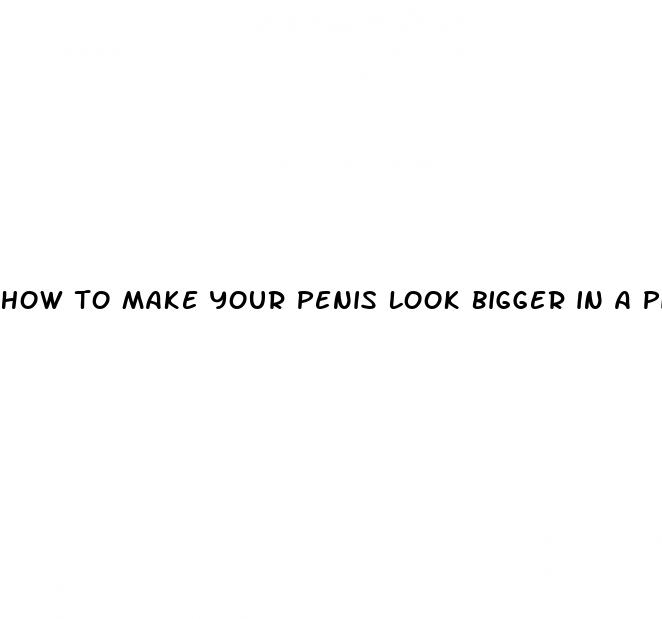 how to make your penis look bigger in a picture