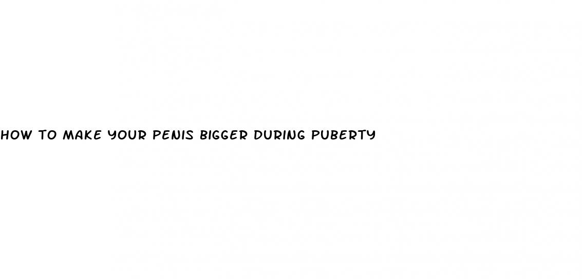 how to make your penis bigger during puberty