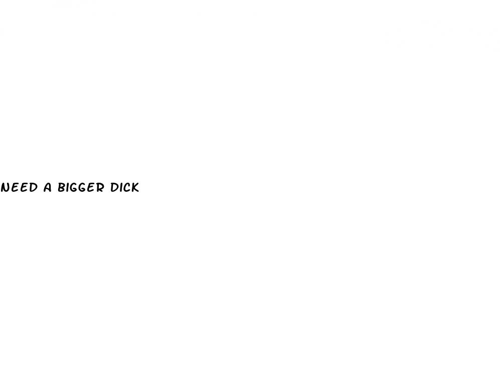 need a bigger dick