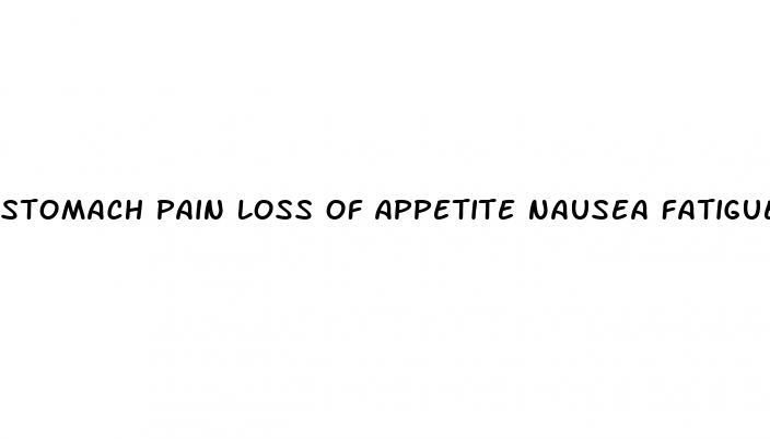 stomach pain loss of appetite nausea fatigue weight loss